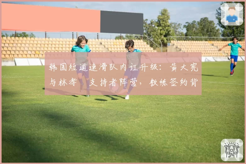 韩国短道速滑队内讧升级：黄大宪与林孝埈支持者阵营，教练签约背后的派系对比