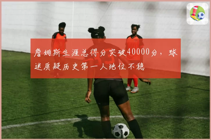 詹姆斯生涯总得分突破40000分，球迷质疑历史第一人地位不稳