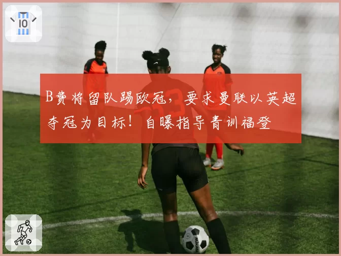 B费将留队踢欧冠,要求曼联以英超夺冠为目标!自曝指导青训福登