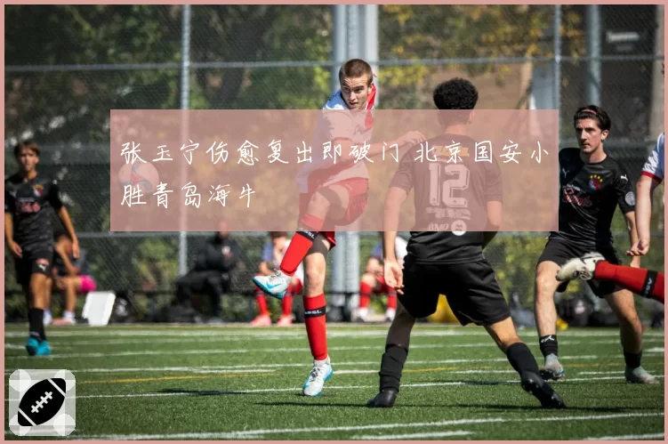 张玉宁伤愈复出即破门 北京国安小胜青岛海牛