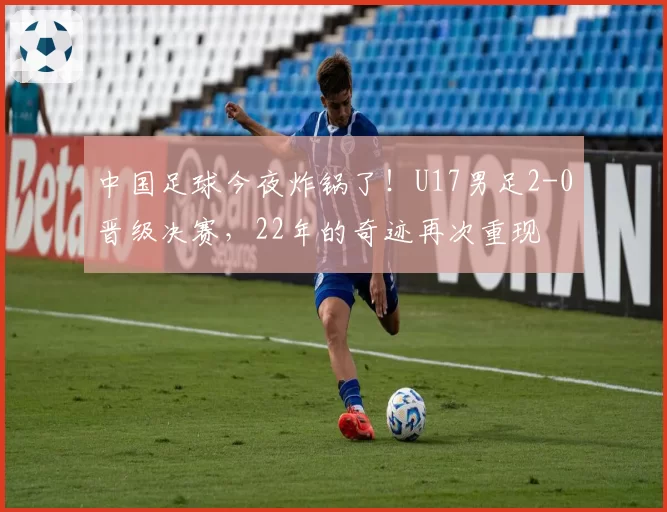 中国足球今夜炸锅了！U17男足2-0晋级决赛，22年的奇迹再次重现