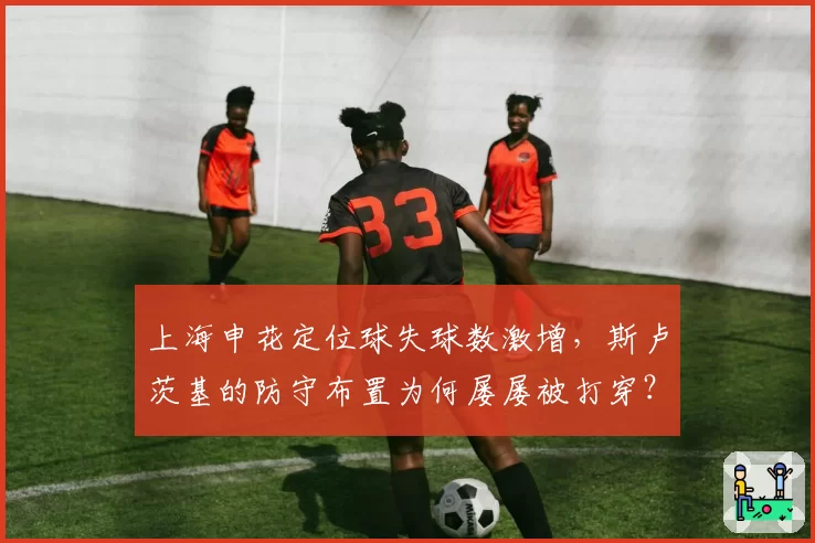 上海申花定位球失球数激增,斯卢茨基的防守布置为何屡屡被打穿?