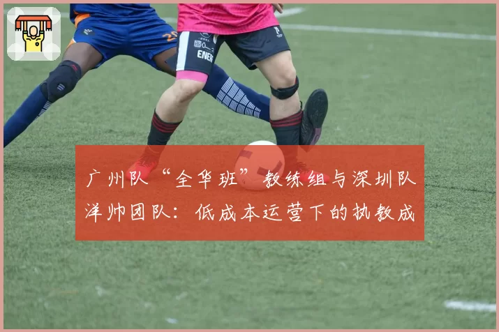 广州队“全华班”教练组与深圳队洋帅团队:低成本运营下的执教成效差异