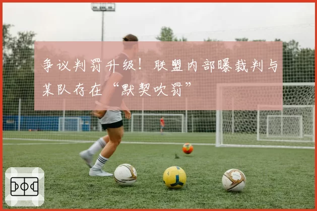 争议判罚升级！联盟内部曝裁判与某队存在“默契吹罚”