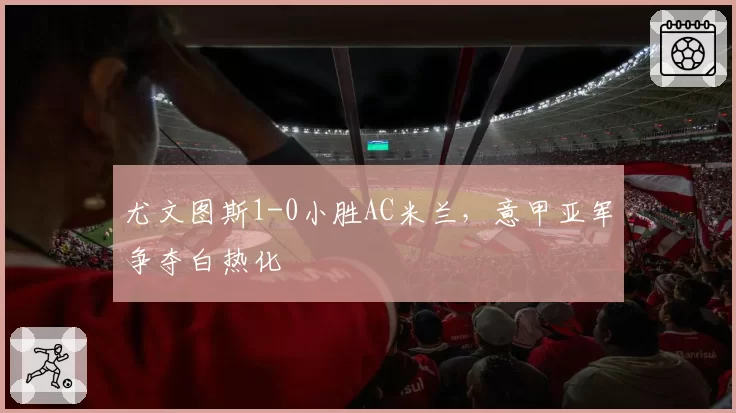 尤文图斯1-0小胜AC米兰,意甲亚军争夺白热化
