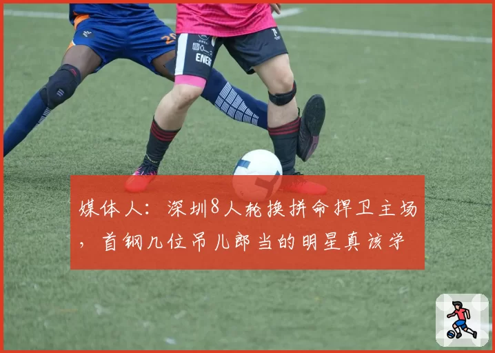 媒体人：深圳8人轮换拼命捍卫主场，首钢几位吊儿郎当的明星真该学学