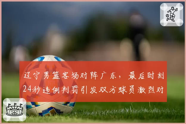 辽宁男篮客场对阵广东,最后时刻24秒违例判罚引发双方球员激烈对峙