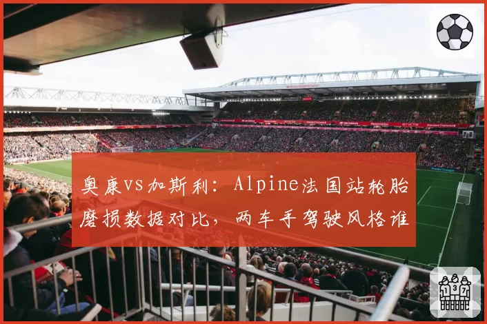 奥康vs加斯利：Alpine法国站轮胎磨损数据对比，两车手驾驶风格谁更省胎？