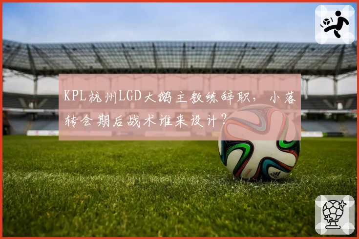 KPL杭州LGD大鹅主教练辞职，小落转会期后战术谁来设计？