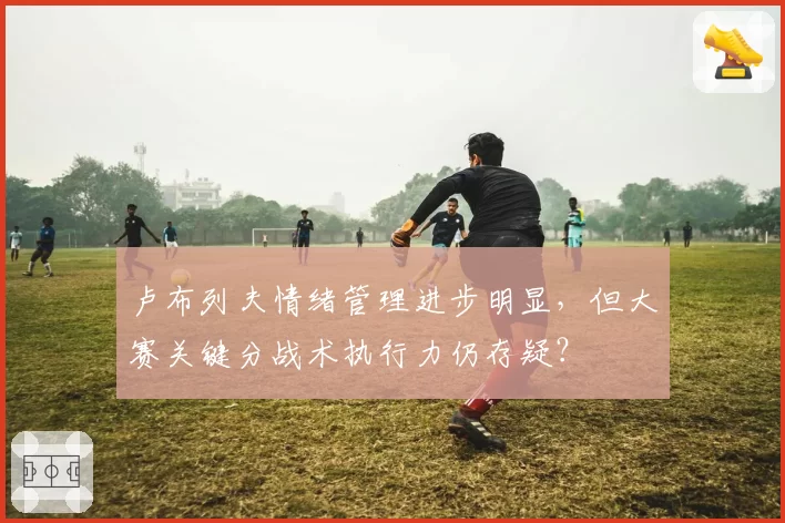 卢布列夫情绪管理进步明显,但大赛关键分战术执行力仍存疑?