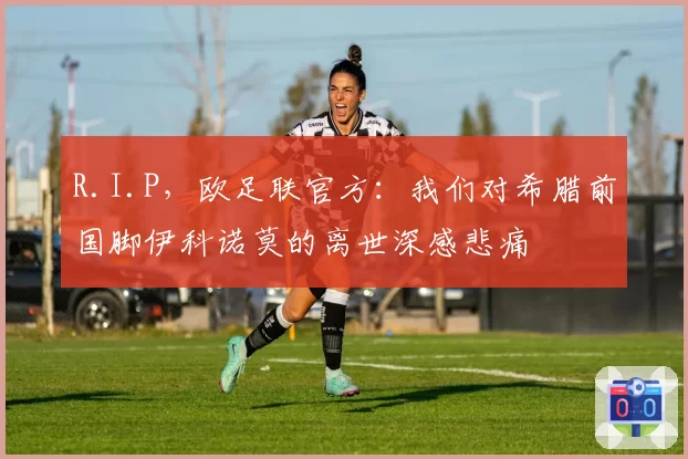 R.I.P,欧足联官方:我们对希腊前国脚伊科诺莫的离世深感悲痛