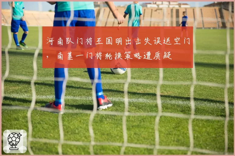 河南队门将王国明出击失误送空门,南基一门将轮换策略遭质疑