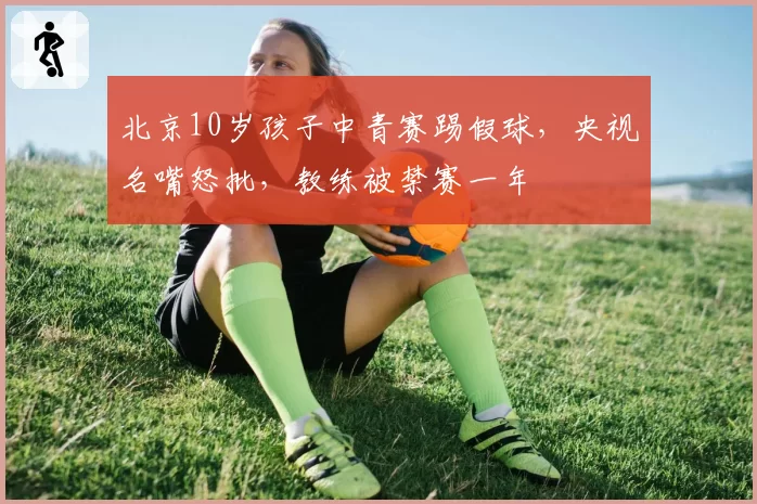 北京10岁孩子中青赛踢假球，央视名嘴怒批，教练被禁赛一年