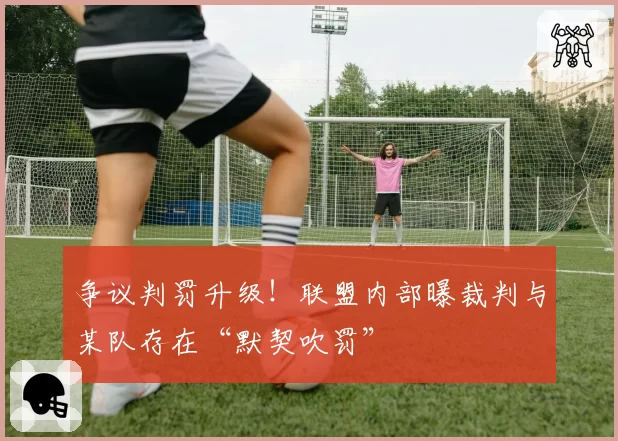 争议判罚升级！联盟内部曝裁判与某队存在“默契吹罚”