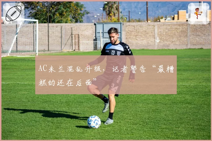 AC米兰混乱升级,记者警告“最糟糕的还在后面”