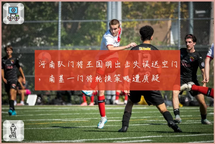 河南队门将王国明出击失误送空门,南基一门将轮换策略遭质疑