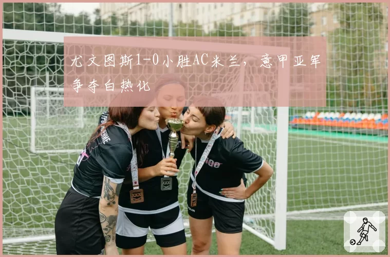 尤文图斯1-0小胜AC米兰,意甲亚军争夺白热化