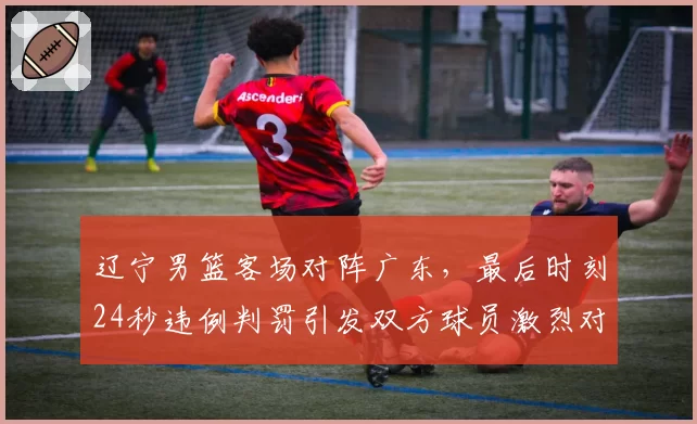 辽宁男篮客场对阵广东，最后时刻24秒违例判罚引发双方球员激烈对峙