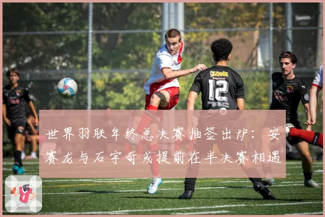 世界羽联年终总决赛抽签出炉:安赛龙与石宇奇或提前在半决赛相遇