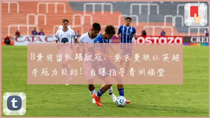 B费将留队踢欧冠,要求曼联以英超夺冠为目标!自曝指导青训福登