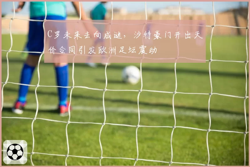 C罗未来去向成谜,沙特豪门开出天价合同引发欧洲足坛震动