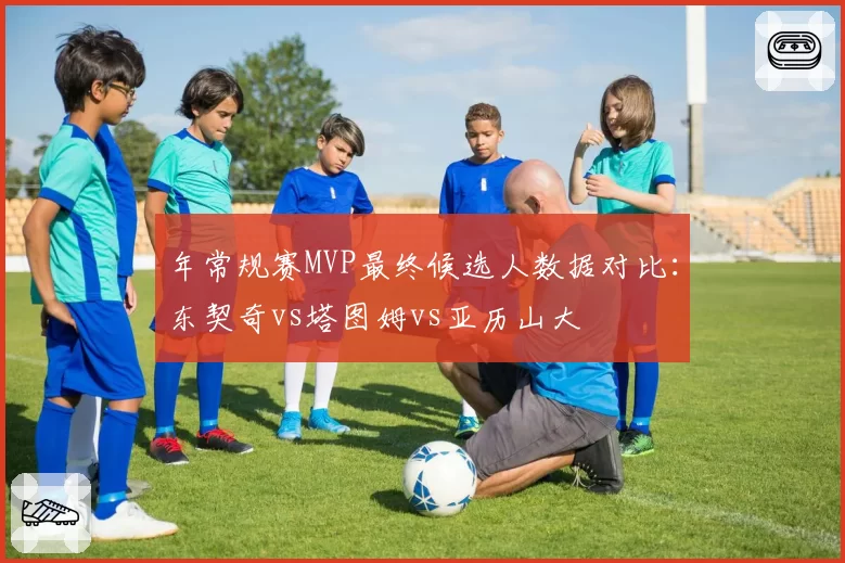 年常规赛MVP最终候选人数据对比：东契奇vs塔图姆vs亚历山大