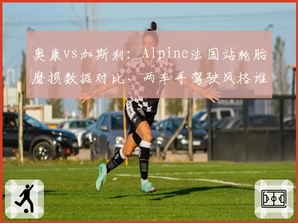 奥康vs加斯利：Alpine法国站轮胎磨损数据对比，两车手驾驶风格谁更省胎？