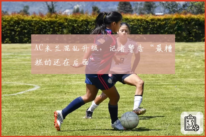 AC米兰混乱升级,记者警告“最糟糕的还在后面”
