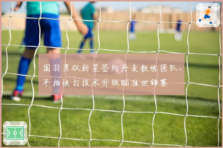 国羽男双新星签约丹麦教练团队，平抽快打技术升级瞄准世锦赛