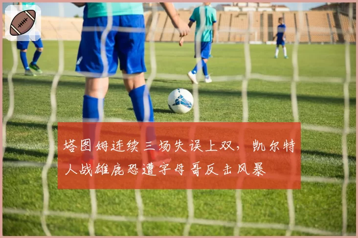 塔图姆连续三场失误上双，凯尔特人战雄鹿恐遭字母哥反击风暴