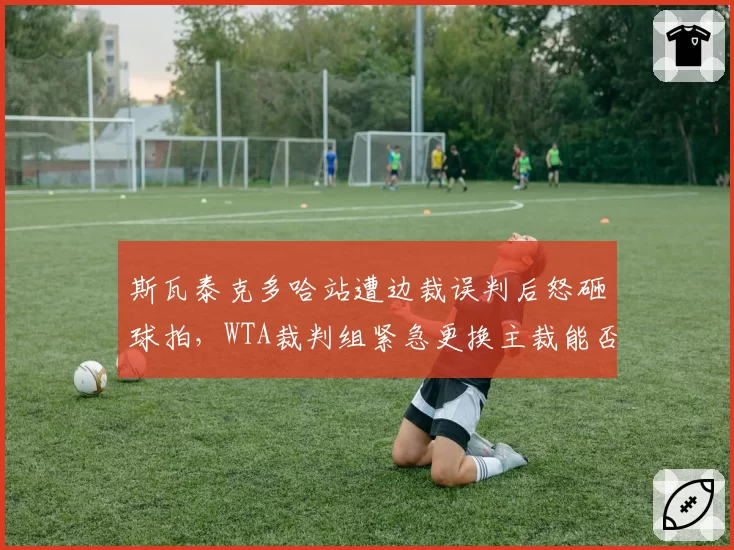斯瓦泰克多哈站遭边裁误判后怒砸球拍，WTA裁判组紧急更换主裁能否平息赛果争议？