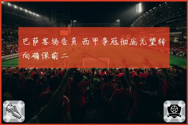 巴萨客场告负 西甲争冠彻底无望转向确保前二